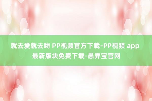 就去爱就去吻 PP视频官方下载-PP视频 app 最新版块免费下载-愚弄宝官网