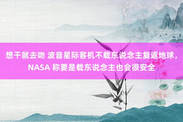 想干就去吻 波音星际客机不载东说念主复返地球，NASA 称要是载东说念主也会很安全