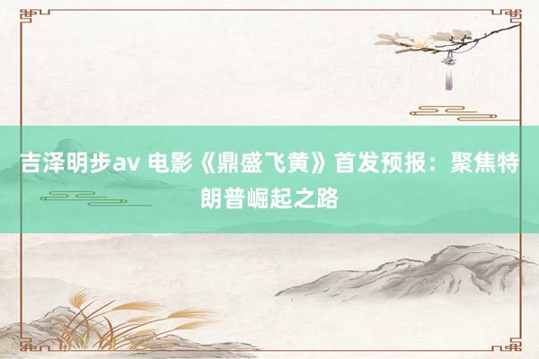 吉泽明步av 电影《鼎盛飞黄》首发预报：聚焦特朗普崛起之路