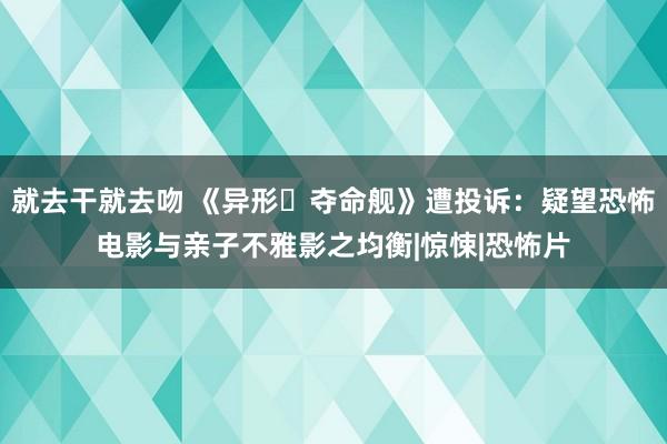 就去干就去吻 《异形・夺命舰》遭投诉：疑望恐怖电影与亲子不雅影之均衡|惊悚|恐怖片