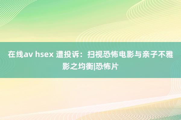 在线av hsex 遭投诉：扫视恐怖电影与亲子不雅影之均衡|恐怖片