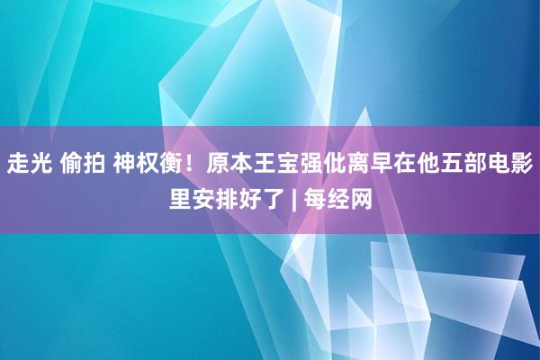 走光 偷拍 神权衡！原本王宝强仳离早在他五部电影里安排好了 | 每经网