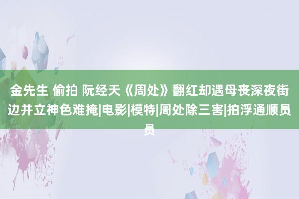 金先生 偷拍 阮经天《周处》翻红却遇母丧　深夜街边并立神色难掩|电影|模特|周处除三害|拍浮通顺员