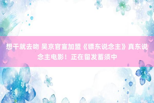 想干就去吻 吴京官宣加盟《镖东说念主》真东说念主电影！正在留发蓄须中