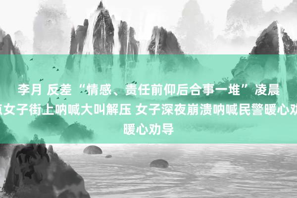 李月 反差 “情感、责任前仰后合事一堆” 凌晨3点女子街上呐喊大叫解压 女子深夜崩溃呐喊民警暖心劝导