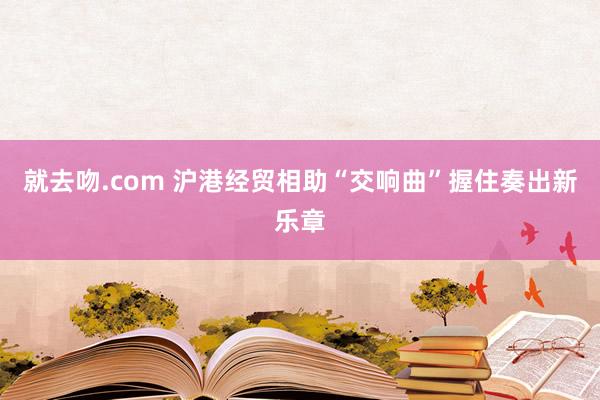 就去吻.com 沪港经贸相助“交响曲”握住奏出新乐章