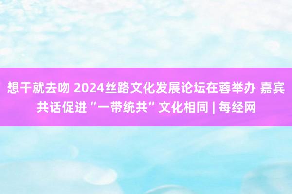 想干就去吻 2024丝路文化发展论坛在蓉举办 嘉宾共话促进“一带统共”文化相同 | 每经网