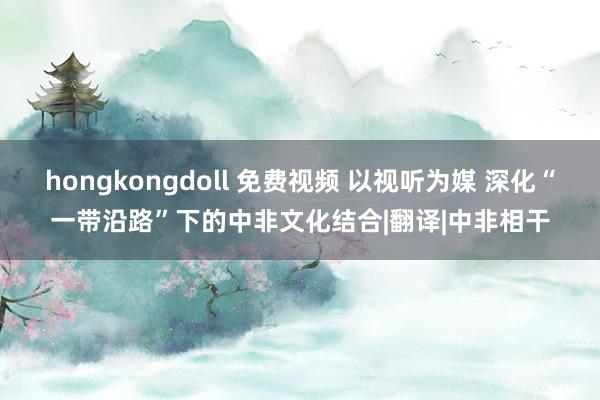 hongkongdoll 免费视频 以视听为媒 深化“一带沿路”下的中非文化结合|翻译|中非相干