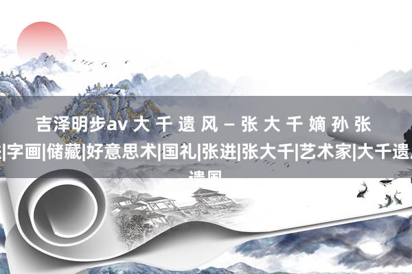 吉泽明步av 大 千 遗 风 — 张 大 千 嫡 孙 张 进|字画|储藏|好意思术|国礼|张进|张大千|艺术家|大千遗凮