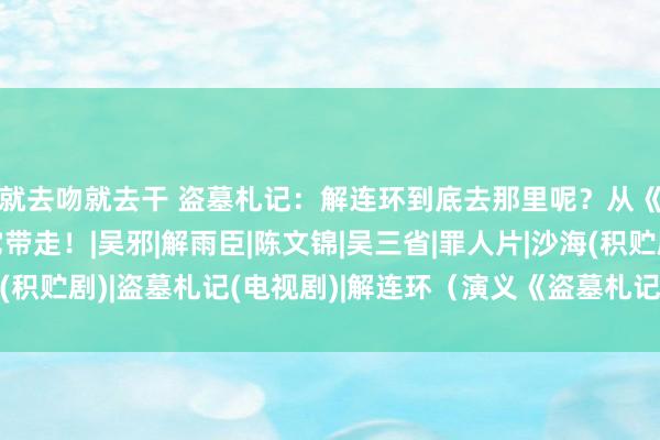 就去吻就去干 盗墓札记：解连环到底去那里呢？从《沙海》可知并非被它带走！|吴邪|解雨臣|陈文锦|吴三省|罪人片|沙海(积贮剧)|盗墓札记(电视剧)|解连环（演义《盗墓札记》中的东说念主物）