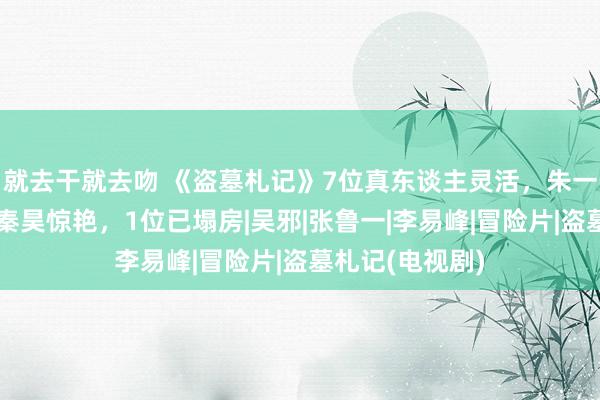 就去干就去吻 《盗墓札记》7位真东谈主灵活，朱一龙帅，曾舜晞秦昊惊艳，1位已塌房|吴邪|张鲁一|李易峰|冒险片|盗墓札记(电视剧)