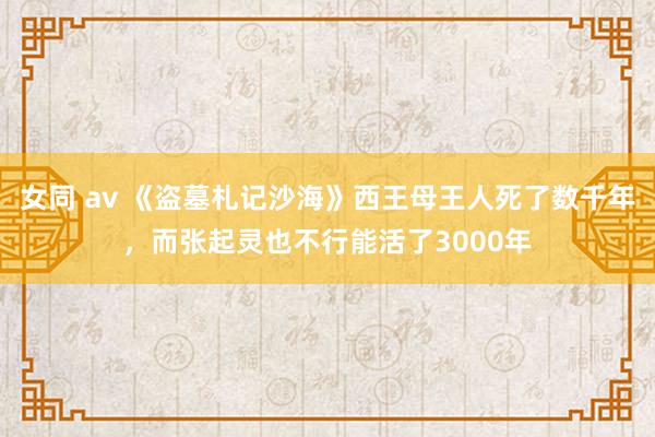 女同 av 《盗墓札记沙海》西王母王人死了数千年，而张起灵也不行能活了3000年