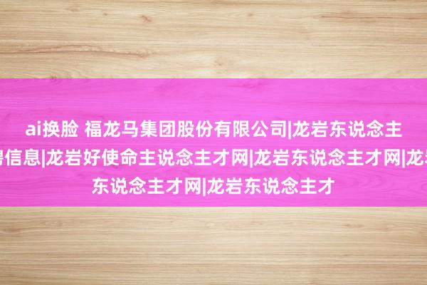 ai换脸 福龙马集团股份有限公司|龙岩东说念主才网近期招聘信息|龙岩好使命主说念主才网|龙岩东说念主才网|龙岩东说念主才