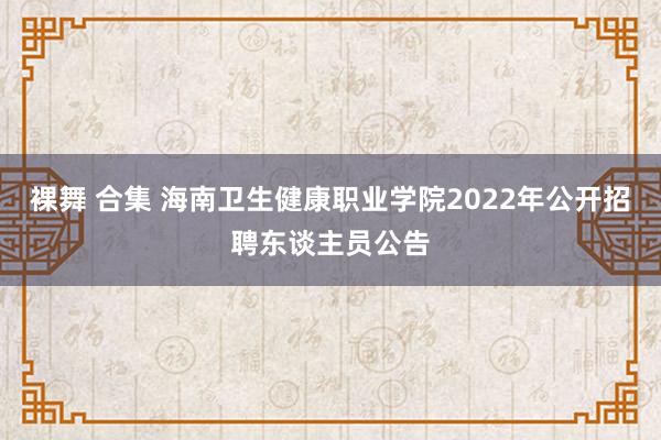 裸舞 合集 海南卫生健康职业学院2022年公开招聘东谈主员公告