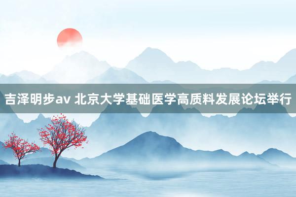 吉泽明步av 北京大学基础医学高质料发展论坛举行