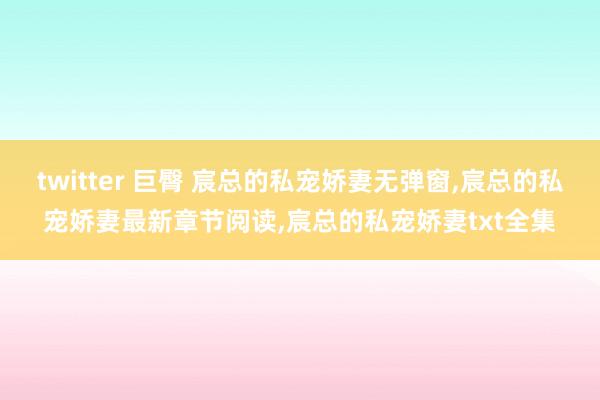 twitter 巨臀 宸总的私宠娇妻无弹窗，宸总的私宠娇妻最新章节阅读，宸总的私宠娇妻txt全集