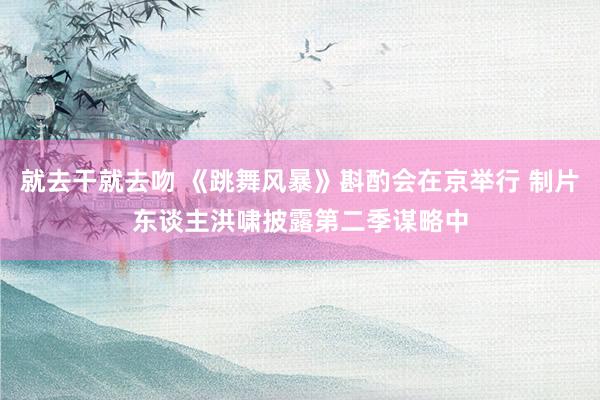 就去干就去吻 《跳舞风暴》斟酌会在京举行 制片东谈主洪啸披露第二季谋略中