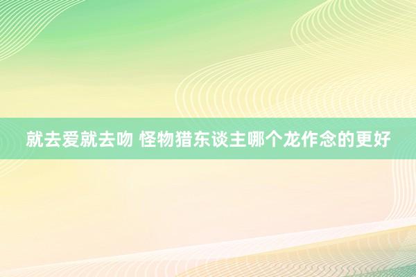 就去爱就去吻 怪物猎东谈主哪个龙作念的更好