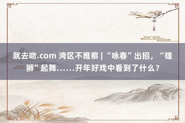 就去吻.com 湾区不雅察 | “咏春”出招，“雄狮”起舞……开年好戏中看到了什么？