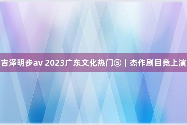 吉泽明步av 2023广东文化热门⑤｜杰作剧目竞上演