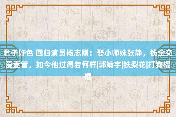 君子好色 回归演员杨志刚：娶小师妹张静，钱全交爱妻管，如今他过得若何样|郭靖宇|铁梨花|打狗棍