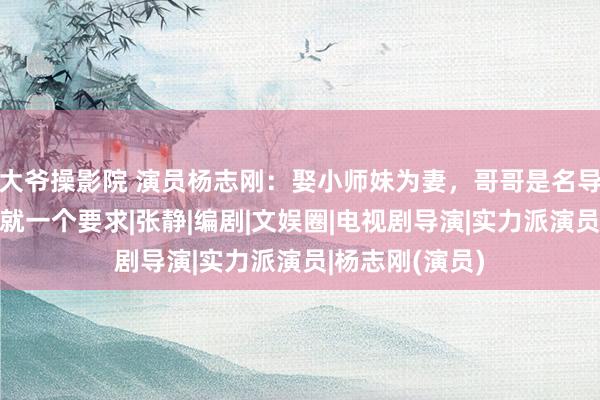 大爷操影院 演员杨志刚：娶小师妹为妻，哥哥是名导郭靖宇，接戏就一个要求|张静|编剧|文娱圈|电视剧导演|实力派演员|杨志刚(演员)