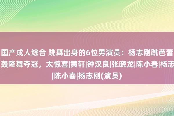 国产成人综合 跳舞出身的6位男演员：杨志刚跳芭蕾，孙红雷轰隆舞夺冠，太惊喜|黄轩|钟汉良|张晓龙|陈小春|杨志刚(演员)