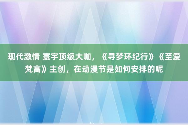 现代激情 寰宇顶级大咖，《寻梦环纪行》《至爱梵高》主创，在动漫节是如何安排的呢