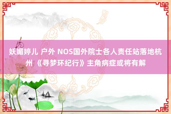 妖媚婷儿 户外 NOS国外院士各人责任站落地杭州 《寻梦环纪行》主角病症或将有解