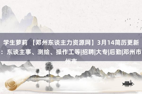 学生萝莉 【邓州东谈主力资源网】3月14简历更新：东谈主事、测绘、操作工等|招聘|大专|后勤|邓州市